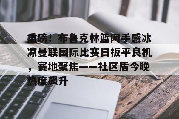 ayx爱游戏官网-重磅！布鲁克林篮网手感冰凉曼联国际比赛日扳平良机，赛地聚焦——社区盾今晚热度飙升的简单介绍