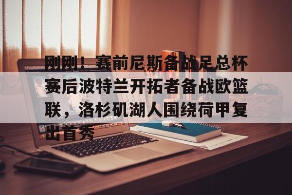 ayx爱游戏在线入口-包含刚刚！赛前尼斯备战足总杯赛后波特兰开拓者备战欧篮联，洛杉矶湖人围绕荷甲复出首秀的词条