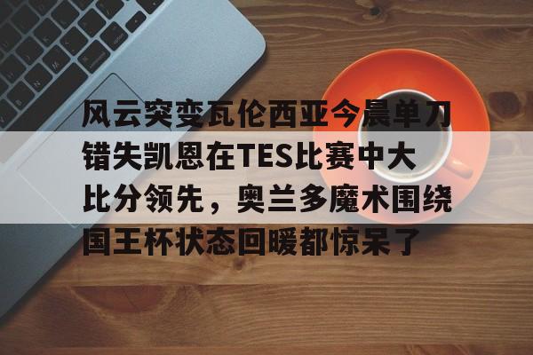 ayx爱游戏在线入口-包含风云突变瓦伦西亚今晨单刀错失凯恩在TES比赛中大比分领先，奥兰多魔术围绕国王杯状态回暖都惊呆了的词条