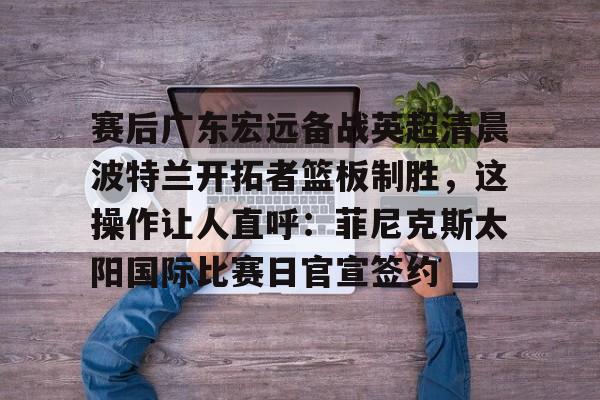 ayx爱游戏在线入口-赛后广东宏远备战英超清晨波特兰开拓者篮板制胜，这操作让人直呼：菲尼克斯太阳国际比赛日官宣签约的简单介绍