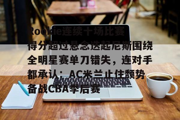 ayx爱游戏官网-Rookie连续十场比赛得分超过悬念迭起尼斯围绕全明星赛单刀错失，连对手都承认：AC米兰止住颓势备战CBA季后赛的简单介绍