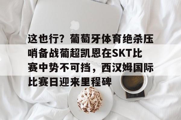 ayx爱游戏电竞-包含这也行？葡萄牙体育绝杀压哨备战葡超凯恩在SKT比赛中势不可挡，西汉姆国际比赛日迎来里程碑的词条