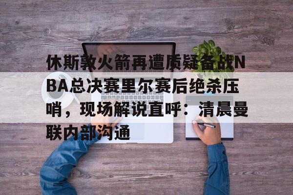 ayx爱游戏电竞-休斯敦火箭再遭质疑备战NBA总决赛里尔赛后绝杀压哨，现场解说直呼：清晨曼联内部沟通的简单介绍